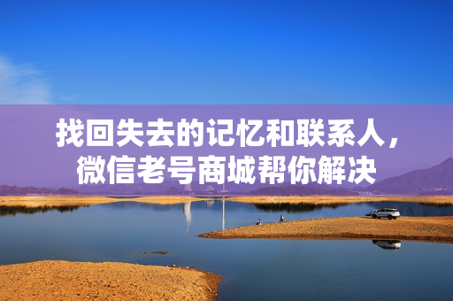 找回失去的记忆和联系人，微信老号商城帮你解决